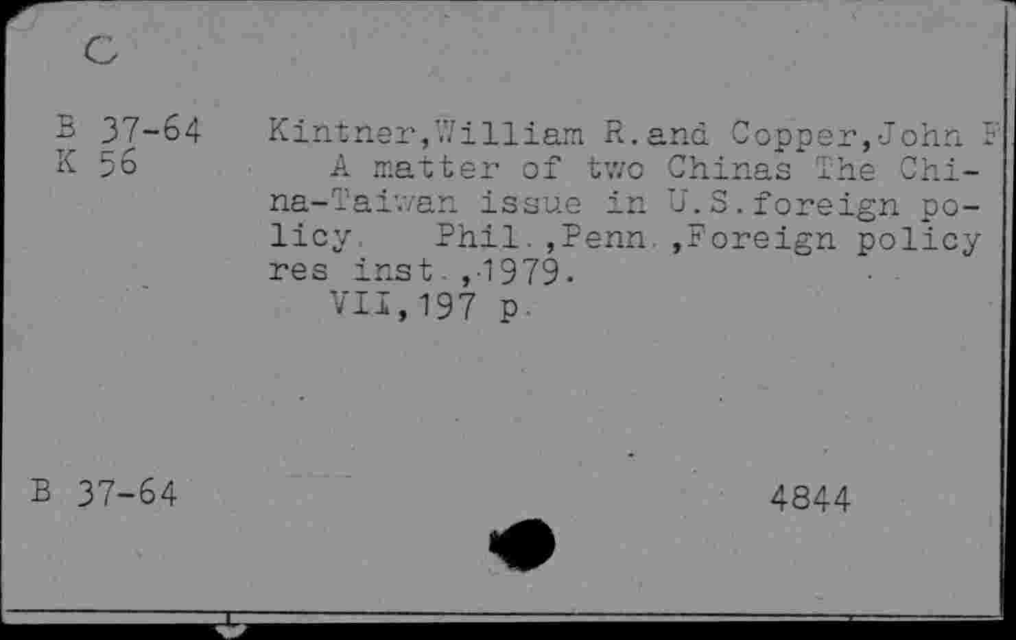 ﻿B 37-64
K 56
Kintner,William R.and Copper,John
A matter of two Chinas The China-Taiwan issue in U.S.foreign policy Phil.,Penn. »Foreign policy res inst ,-1979.
VII,197 p-
B 37-64
4844